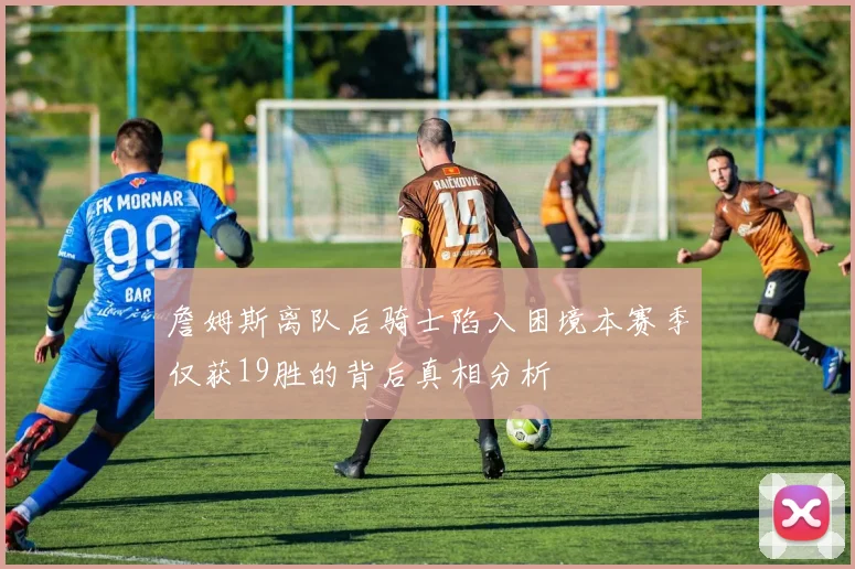 詹姆斯离队后骑士陷入困境本赛季仅获19胜的背后真相分析