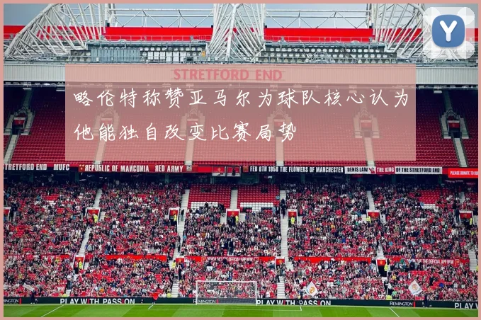 略伦特称赞亚马尔为球队核心认为他能独自改变比赛局势