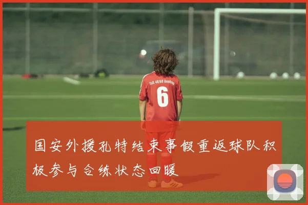 国安外援孔特结束事假重返球队积极参与合练状态回暖