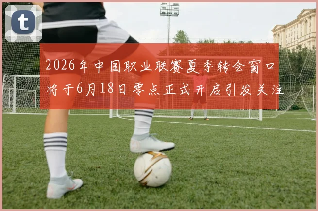 2026年中国职业联赛夏季转会窗口将于6月18日零点正式开启引发关注