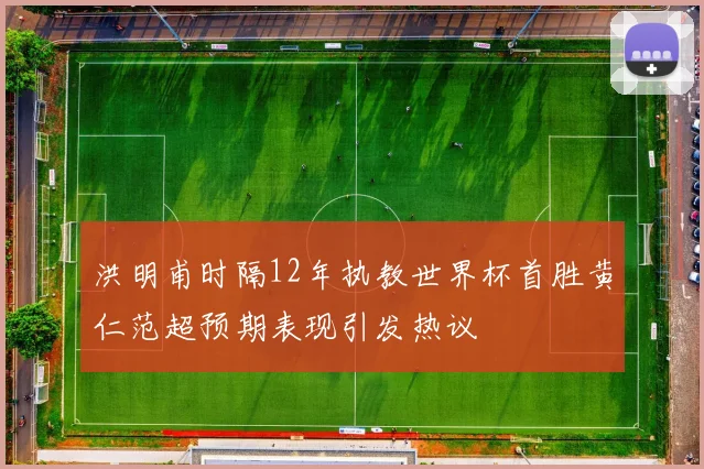 洪明甫时隔12年执教世界杯首胜黄仁范超预期表现引发热议