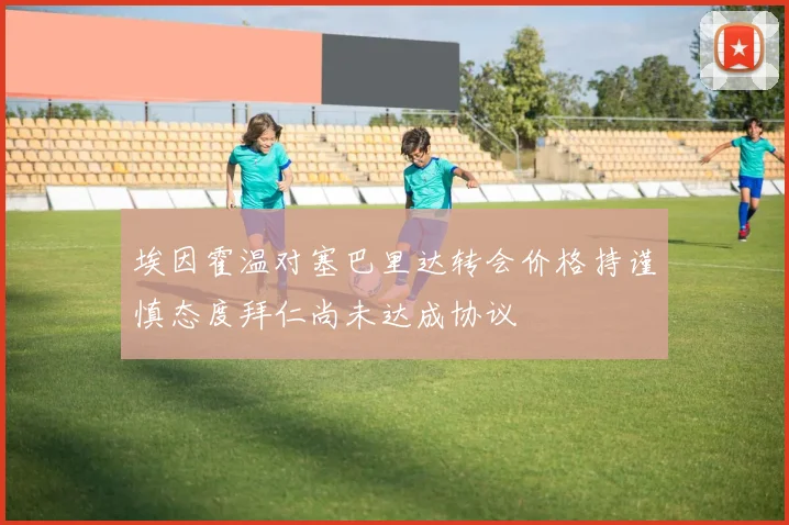 埃因霍温对塞巴里达转会价格持谨慎态度拜仁尚未达成协议