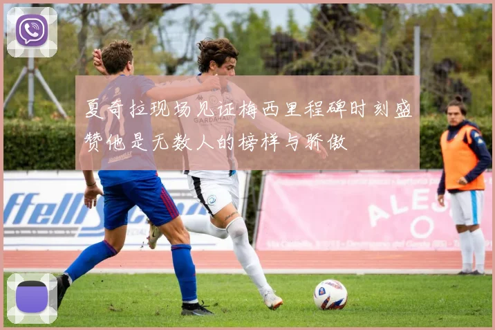 夏奇拉现场见证梅西里程碑时刻盛赞他是无数人的榜样与骄傲