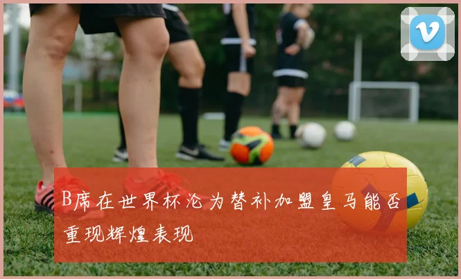 B席在世界杯沦为替补加盟皇马能否重现辉煌表现