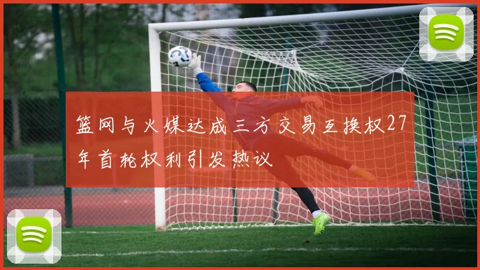 篮网与火媒达成三方交易互换权27年首轮权利引发热议
