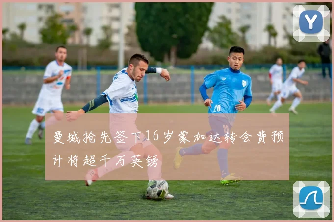 曼城抢先签下16岁蒙加达转会费预计将超千万英镑