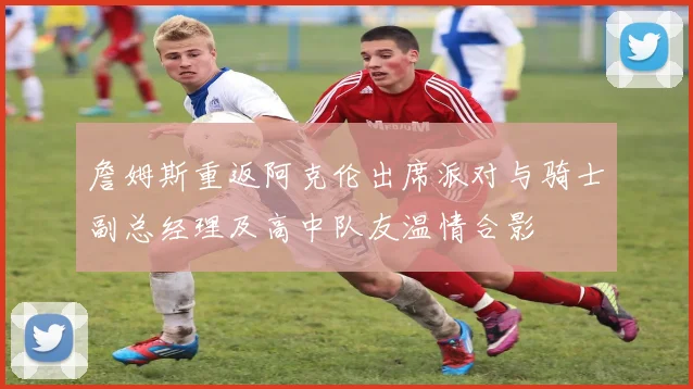 詹姆斯重返阿克伦出席派对与骑士副总经理及高中队友温情合影