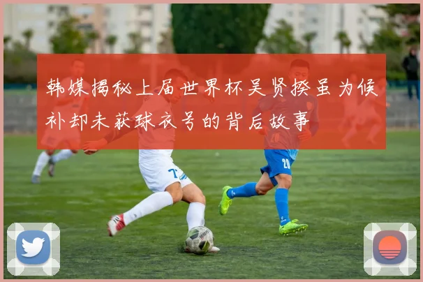 韩媒揭秘上届世界杯吴贤揆虽为候补却未获球衣号的背后故事