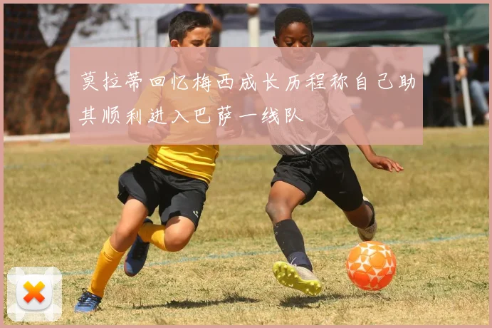 莫拉蒂回忆梅西成长历程称自己助其顺利进入巴萨一线队