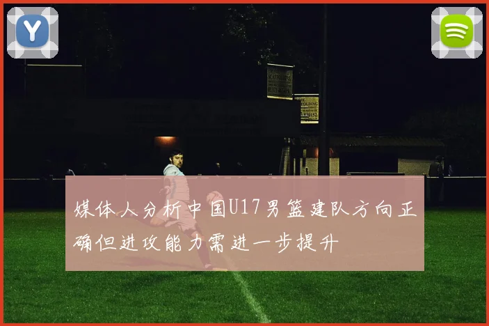 媒体人分析中国U17男篮建队方向正确但进攻能力需进一步提升
